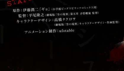 原作：伊藤潤二「ギョ」（小学館ビッグスピリッツコミックス刊）　監督：平尾隆之（劇場版「空の境界」第五章 矛盾螺旋 監督）　キャラクターデザイン：高橋タクロヲ（劇場版「空の境界」キャラクターデザイン・作画監督）　アニメーション制作：ufotable