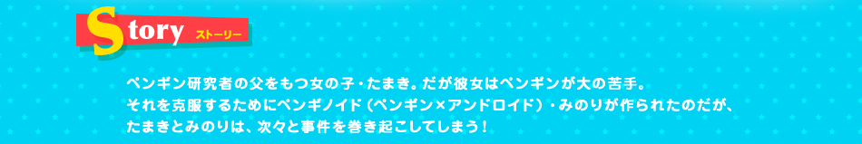 STORY ペンギン研究者の父をもつ女の子・たまき。だが彼女はペンギンが大の苦手。それを克服するためにペンギノイド（ペンギン×アンドロイド）・みのりが作られたのだが、たまきとみのりは、次々と事件を巻き起こしてしまう！